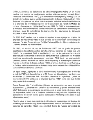 (1980), La empresa de tratamiento de cítrico Incongelable (1981), un sin receta
médica y el negocio de medicamento vendido sólo con receta, Norwich Eaton
Productos farmacéuticos (1981), y el Richardson-Vicks (NyQuil y Vicks) y G.D. La
división de medicina que se vende sin prescripción de Searle (Metamucil) en 1985.
Antes de principios de los años 1990 la empresa se había hecho Estados Unidos
's la empresa de cosméticos superior por la adquisición de Noxell (la Modelo de
portada y Noxzema) en 1989 y Max Factor en 1991. En 2003, la empresa entró en
el mercado de cuidado favorito con la adquisición de fabricante de alimentos para
animales (para 2.3 mil millones de dólares). Es Es aquí donde la compañía
adquiere nuevas referencias.

En 2010, P&G' declaró que la misión corporativa era de agregar su objetivo de
empresa de mejorar las vidas de sus clientes por la innovación continuada para
alcanzar, " a Más Consumidores, En Más Partes del Mundo, Más completamente.
“, donde aparece la nueva misión.

En 1887, un sobrino de uno de fundadores P&G' con un grado de química
establece un laboratorio analítico para la empresa, poniendo las raíces para una
división de profesional R&D y estableciendo uno de los primeros laboratorios
corporativos en el campo de bienes de consumidor que Substituyen los métodos
empíricos comúnmente perseguidos entonces, P&G tomó un acercamiento
científico y unió a R&D con las ventas de la empresa y el márketing de productos
Nuevos el dentífrico de Cresta incluido (1955), el primer dentífrico con el fluoruro, y
la Cabeza y el champú anticaspa de Hombros y Mima pañales disponibles (1961).
(Creación Nueva Empresa Química)

En aquel tiempo, Jager pidió el 50 % de innovación y nuevos productos a venir de
la red de P&G's de laboratorios, y el 50 % por los laboratorios - es decir., por
sociedades y conexiones con Non-P&G científicos e ingenieros. (Meta de
Innovación del 50% tanto para la empresa Quimica “R&D” como para sus demás
Integrantes de la empresa)

Como Stengel dijo, " el márketing Céntrico de consumidor no hace ningunas
suposiciones. ¿Comienza con ' Quién es su consumidor, y que es diferente sobre
ella?” Esto suena a una pregunta tan simple, pero si usted fuera a la mayor parte
de empresas e hiciera que la pregunta, usted no conseguiría una respuesta muy
satisfactoria. (Se dieron cuenta que su estrategia de Marketing no les decía lo que
ellos querían saber)

"Mucho sobre el modo que medimos el márketing no es apropiado por la clase de
márketing que hacemos hoy; Para mejorar nuestro métrico, declaramos sobre qué
tratamos de aprender, hágalo una prioridad dentro de nuestra comunidad de


                                          14
 