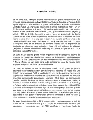 7. ANALISIS CRÍTICO



En los años 1980 P&G por encima de su extensión global y desarrollando sus
primeras marcas globales, incluyendo Siempre/Susurro, Pringles, y Pantene. Esto
siguió adquiriendo marcas como el productor de refresco Aplastan Internacional
Limitado (1980), La empresa de tratamiento de cítrico Incongelable (1981), un sin
fin de recetas médicas y el negocio de medicamento vendido sólo con recetas,
Norwich Eaton Productos farmacéuticos (1981), y el Richardson-Vicks (NyQuil y
Vicks) y G.D. La división de medicina que se vende sin prescripción de Searle
(Metamucil) en 1985. Antes de principios de los años 1990 la empresa se había
hecho Estados Unidos 's la empresa de cosméticos superior por la adquisición de
Noxell (la Modelo de portada y Noxzema) en 1989 y Max Factor en 1991. En 2003,
la empresa entró en el mercado de cuidado favorito con la adquisición de
fabricante de alimentos para animales (para 2.3 mil millones de dólares).
(Adquisición Nuevas Referencias, algo muy importante ya que les abrió otros
caminos a Nuevos Mercados).

En 2010, P&G's declaró que la misión corporativa era de agregar su objetivo de
empresa de mejorar las vidas de sus clientes por la innovación continuada para
alcanzar, " a Más Consumidores, En Más Partes del Mundo, Más completamente.
" (Nueva Misión un gran paso para poder refrescar un poco la imagen de la
empresa aunque un poco mas de manera interna)

En 1887, un sobrino de uno de fundadores P&G's con un grado de química
establece un laboratorio analítico para la empresa, poniendo las raíces para una
división de profesional R&D y estableciendo uno de los primeros laboratorios
corporativos en el campo de bienes de consumidor que Substituyen los métodos
empíricos comúnmente perseguidos entonces, P&G tomó un acercamiento
científico y unió a R&D con las ventas de la empresa y el márketing de productos
Nuevos el dentífrico de Cresta incluido (1955), el primer dentífrico con el fluoruro, y
la Cabeza y el champú anticaspa de Hombros y Mima pañales disponibles (1961).
(Creación Nueva Empresa Química, algo un poco arriesgado ya que ellos querían
que todos sus productos fueran fabricados por ellos mismos y aun así es un paso
que muy pocas empresas pueden darse; algo mas para resaltar que es muy
destacable es que pasar de tener unos procesos empíricos a tener ya bases y
poder sustentarlo a sus clientes para dar mayor seguridad)

En aquel tiempo, Jager pidió el 50 % de innovación y nuevos productos a venir de
la red de P&G's de laboratorios, y el 50 % por los laboratorios - es decir., por
sociedades y conexiones con Non-P&G científicos e ingenieros. (Meta de


                                          16
 