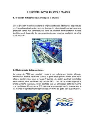 8. FACTORES CLAVES DE ÉXITO Y FRACASO


8.1 Creación de laboratorio analítico para la empresa



Con la creación de este laboratorio la empresa establece laboratorios corporativos
con los cuales actualizan los métodos de creación e investigación en varios de sus
productos siendo más científicos para todos los procesos de las diferentes marcas
también en el desarrollo de nuevos productos con mejores resultados para los
consumidores.




8.2 Multimarcado de los productos

La marca de P&G para conducir ventas a sus submarcas, decide utilizarla.
Encontraron muchas veces que cuando la gente sabe que una marca es de P&G
ellos se sienten mejor sobre la marca. Y cuando ellos saben que P&G tiene todas
estas marcas, ellos se sienten mejor sobre P&G. " Uno de los primeros ejemplos
era la campaña publicitaria P&G's acertada para las Olimpiadas 2010 De invierno
que combinaron 18 marcas de P*G conforme a un mensaje común y destacaron a
las mamás de agradecimiento comerciales alrededor del globo para sus esfuerzos.




                                       21
 