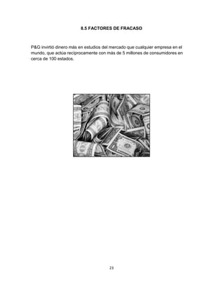 8.5 FACTORES DE FRACASO



P&G invirtió dinero más en estudios del mercado que cualquier empresa en el
mundo, que actúa recíprocamente con más de 5 millones de consumidores en
cerca de 100 estados.




                                      23
 
