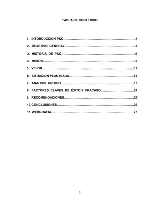 TABLA DE CONTENIDO




1. INTORDUCCION P&G……………………………………………………………4

2. OBJETIVO GENERAL…………………………………………………………..5

3. HISTORIA DE P&G……………………………………………………………..6

4. MISION……………………………………………………………………………..9

5. VISION…………………………………………………………………………….10

6. SITUACION PLANTEADA……………………………………………………..13

7. ANALISIS CRITICO ……………………………………………………………16

8. FACTORES CLAVES DE ÉXITO Y FRACASO…………………………..21

9. RECOMENDACIONES………………………………………………………….25

10. CONCLUSIONES………………………………………………………………..26

11. WEBGRAFIA………………………………………………………………….…27




                        3
 