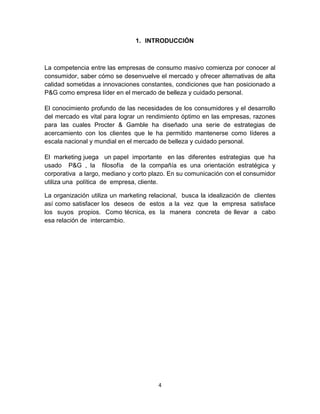 1. INTRODUCCIÓN



La competencia entre las empresas de consumo masivo comienza por conocer al
consumidor, saber cómo se desenvuelve el mercado y ofrecer alternativas de alta
calidad sometidas a innovaciones constantes, condiciones que han posicionado a
P&G como empresa líder en el mercado de belleza y cuidado personal.

El conocimiento profundo de las necesidades de los consumidores y el desarrollo
del mercado es vital para lograr un rendimiento óptimo en las empresas, razones
para las cuales Procter & Gamble ha diseñado una serie de estrategias de
acercamiento con los clientes que le ha permitido mantenerse como líderes a
escala nacional y mundial en el mercado de belleza y cuidado personal.

El marketing juega un papel importante en las diferentes estrategias que ha
usado P&G , la filosofía de la compañía es una orientación estratégica y
corporativa a largo, mediano y corto plazo. En su comunicación con el consumidor
utiliza una política de empresa, cliente.

La organización utiliza un marketing relacional, busca la idealización de clientes
así como satisfacer los deseos de estos a la vez que la empresa satisface
los suyos propios. Como técnica, es la manera concreta de llevar a cabo
esa relación de intercambio.




                                        4
 