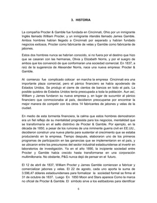 3. HISTORIA


La compañía Procter & Gamble fue fundada en Cincinnati, Ohio por un inmigrante
Inglés llamado William Procter, y un inmigrante irlandés llamado James Gamble.
Ambos hombres habían llegado a Cincinnati por separado y habían fundado
negocios exitosos. Procter como fabricante de velas y Gamble como fabricante de
jabones.

Estos dos hombres nunca se habrían conocido, si no fuera por el destino que hizo
que se casaran con las hermanas, Olivia y Elizabeth Norris, y por el suegro de
ambos que los convenció de que conformaran una sociedad comercial. En 1837, a
raíz de la sugerencia de Alexander Norris, nace una nueva empresa: Procter &
Gamble.

Al comienzo fue complicado colocar en marcha la empresa Cincinnati era una
importante plaza comercial, pero el pánico financiero se había apoderado de
Estados Unidos. Se produjo el cierre de cientos de bancos en todo el país. La
posible quiebra de Estados Unidos tenía preocupada a toda la población. Aun así,
William y James fundaron su nueva empresa y, en lugar de sucumbir al pánico
financiero que conmocionaba al país, decidieron preocuparse por encontrar la
mejor manera de competir con los otros 14 fabricantes de jabones y velas de la
ciudad.

En medio de esta tormenta financiera, la calma que estos hombres demostraron
era un fiel reflejo de su mentalidad progresista para los negocios, mentalidad que
se transformaría en el sello distintivo de Procter & Gamble. Por ejemplo, en la
década de 1850, a pesar de los rumores de una inminente guerra civil en EE.UU.,
decidieron construir una nueva planta para sustentar el crecimiento que se estaba
produciendo en la empresa. Tiempo después, elaboraron uno de los primeros
programas de participación en las ganancias que se implementaron en el país, y
se ubicaron entre los precursores del sector industrial estadounidense al invertir en
laboratorios de investigación. Ya en el año 1890, la incipiente sociedad entre
Procter y Gamble había crecido hasta transformarse en una corporación
multimillonaria. No obstante, P&G nunca dejó de pensar en el futuro.

El 12 de abril de 1837, William Procter y James Gamble comienzan a fabricar y
comercializar jabones y velas. El 22 de agosto, cada uno aporta la suma de
3.596,47 dólares estadounidenses para formalizar la sociedad formal se firma el
31 de octubre de 1837. Luego En 1850 Moon and Stars aparece Como la marca
no oficial de Procter & Gamble. El símbolo sirve a los estibadores para identificar

                                         6
 