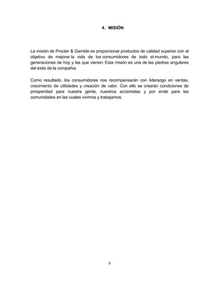 4. MISIÓN




La misión de Procter & Gamble es proporcionar productos de calidad superior con el
objetivo de mejorar la vida de los consumidores de todo el mundo, para las
generaciones de hoy y las que vienen. Esta misión es una de las piedras angulares
del éxito de la compañía.

Como resultado, los consumidores nos recompensarán con liderazgo en ventas,
crecimiento de utilidades y creación de valor. Con ello se crearán condiciones de
prosperidad para nuestra gente, nuestros accionistas y por ende para las
comunidades en las cuales vivimos y trabajamos.




                                        9
 