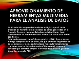 APROVISIONAMIENTO DE
HERRAMIENTAS MULTIMEDIA
PARA EL ANÁLISIS DE DATOS
Se ha inducido un gran desarrollo tecnológico a partir de la
creación de herramientas de análisis de datos generadas en el
Proyecto Genoma Humano. Este desarrollo facilitará y hará
posible definir los temas de estudio futuros con vistas a las tareas
pendientes.
Entre las tecnologías beneficiadas gracias al PGH figuran las de
manejo computacional de datos, las que permiten la generación
de las anteriores, técnicas de biología molecular relacionadas
con la secuenciación de trozos de ADN automáticamente y
aquellas que permiten ampliar la cantidad de material genético
disponible como la PCR.
 