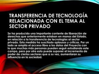 TRANSFERENCIA DE TECNOLOGÍA
RELACIONADA CON EL TEMA AL
SECTOR PRIVADO
Se ha producido una importante corriente de liberación de
derechos que anteriormente estaban en manos del Estado,
en relación a la transferencia de tecnologías al sector
privado. Esta medida ha suscitado aplausos y críticas. Por un
lado se amplía el acceso libre a los datos del Proyecto con
lo que muchas más personas pueden seguir estudiando este
campo, pero por otro esto puede suponer el incremento de
poder de ciertos sectores que a su vez, aumentaran su
influencia en la sociedad.
 