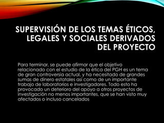 SUPERVISIÓN DE LOS TEMAS ÉTICOS,
LEGALES Y SOCIALES DERIVADOS
DEL PROYECTO
Para terminar, se puede afirmar que el objetivo
relacionado con el estudio de la ética del PGH es un tema
de gran controversia actual, y ha necesitado de grandes
sumas de dinero estatales así como de un importante
trabajo de laboratorios e investigadores. Todo esto ha
provocado un deterioro del apoyo a otros proyectos de
investigación no menos importantes, que se han visto muy
afectados o incluso cancelados
 