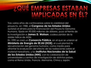 Tras varios años de controversias sobre la viabilidad del
proyecto, en 1988, el Congreso de los Estados Unidos
autorizó el dinero para la financiación del Proyecto Genoma
Humano, fijado en 90.000 millones de dólares, puso al frente de
la investigación a James D. Watson, codescubridor de la
doble hélice de ADN.
En 1990 se creó un Consorcio Público, en el que se unieron el
Ministerio de Energía de EE.UU (DOE), el cual planteó la
secuenciación del genoma humano, como medio para
afrontar la evaluación del efecto de las radiaciones sobre el
material hereditario, y los Institutos Nacionales de la Salud
de los Estados Unidos (NHI), con la colaboración de
universidades y centros de investigación de distintos países,
como el Reino Unido, Francia, Alemania, China y Japón.
 