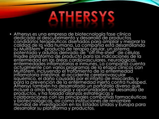• Athersys es una empresa de biotecnología fase clínica
dedicada al descubrimiento y desarrollo de productos
candidatos terapéuticos diseñados para ampliar y mejorar la
calidad de la vida humana. La compañía está desarrollando
su MultiStem ® producto de terapia celular, un sistema
patentado y adultos derivado de “off-the-shelf” de células
madre plataforma de producto para las indicaciones de la
enfermedad en las áreas cardiovasculares, neurológicas,
enfermedades inflamatorias e inmunes. La compañía cuenta
actualmente con varios programas de la etapa clínicos con
MultiStem, incluyendo el tratamiento de la enfermedad
inflamatoria intestinal, el accidente cerebrovascular
isquémico, el daño causado por el infarto de miocardio, y
para la prevención de la enfermedad injerto contra huésped.
Athersys también ha desarrollado un portafolio diverso que
incluye a otras tecnologías y oportunidades de desarrollo de
productos, y ha forjado alianzas estratégicas y
colaboraciones con las principales compañías farmacéuticas
y biotecnológicas, así como instituciones de renombre
mundial de investigación en los Estados Unidos y Europa para
desarrollar su plataforma y productos.
 