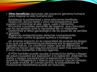 • Otros beneficios derivados del proyecto genoma humano
para mejorar la vida humana son:
-Establecer la paternidad y otras relaciones familiares
-Detección de bacterias y otros microorganismos que
pueden contaminar el aire, agua, suelo y alimentos
-Encontrar a posibles donantes de órganos que coincidan
con los receptores ante la necesidad de un trasplante
-Determinar el árbol genealógico de las especies de semillas
o ganado
-Vigilancia ambiental para detectar contaminantes
-Protección contra la guerra química y biológica.
-Un enorme impacto en la capacidad de evaluar los riesgos
a los que nos enfrentamos las personas por la exposición a
agentes tóxicos. Los científicos saben que las diferencias
genéticas hacen que algunas personas sean más susceptibles
y otras más resistentes a dichos agentes.
-El PGH también puede ayudar a evaluar los daños y riesgos
de salud causados por exposición a la radiación. Además, los
daños y riesgos causados por la exposición a productos
químicos mutagénicos y tóxicos que causan cáncer también
se puede evaluar. En consecuencia, la probabilidad de
mutaciones hereditarias puede ser reducida.
 