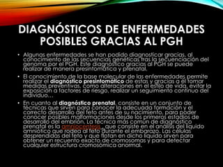 DIAGNÓSTICOS DE ENFERMEDADES
POSIBLES GRACIAS AL PGH
• Algunas enfermedades se han podido diagnosticar gracias, al
conocimiento de las secuencias genéticas tras la secuenciación del
genoma por el PGH. Este diagnóstico gracias al PGH se puede
realizar de manera presintomática y prenatal.
• El conocimiento de la base molecular de las enfermedades permite
realizar el diagnóstico presintomático de estas y gracias a él tomar
medidas preventivas, como alteraciones en el estilo de vida, evitar la
exposición a factores de riesgo, realizar un seguimiento continuo del
individuo…
• En cuanto al diagnóstico prenatal, consiste en un conjunto de
técnicas que sirven para conocer la adecuada formación y el
correcto desarrollo del feto antes de su nacimiento, para poder
conocer posibles malformaciones desde los primeros estadios de
desarrollo del embrión. La técnica más común de diagnóstico
prenatal es la amniocentesis , que consiste en el análisis del líquido
amniótico que rodea al feto durante el embarazo. Las células
desprendidas del feto y que flotan en dicho líquido sirven para
obtener un recuento exacto de cromosomas y para detectar
cualquier estructura cromosómica anormal.
 