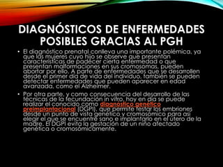 DIAGNÓSTICOS DE ENFERMEDADES
POSIBLES GRACIAS AL PGH
• El diagnóstico prenatal conlleva una importante polémica, ya
que las mujeres cuyo hijo se observe que presentan
características de padecer cierta enfermedad o que
presentan malformaciones en sus cromosomas, pueden
abortar por ello. A parte de enfermedades que se desarrollen
desde el primer día de vida del individuo, también se pueden
detectar enfermedades que pueden aparecer en edad
avanzada, como el Alzheimer.
• Por otra parte, y como consecuencia del desarrollo de las
técnicas de la fecundación in vitro, hoy en día se puede
realizar el conocido como diagnóstico genético
preimplantacional (DGPI), que permite testar los embriones
desde un punto de vista genético y cromosómico para así
elegir el que se encuentre sano e implantarlo en el útero de la
madre. El DGPI evita la gestación de un niño afectado
genética o cromosómicamente.
 