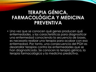 TERAPIA GÉNICA,
FARMACOLÓGICA Y MEDICINA
PREVENTIVA
• Una vez que se conocen qué genes producen qué
enfermedades, y las características para diagnosticar
una enfermedad conociendo la secuencia de bases,
es necesario realizar una terapia para acabar con esa
enfermedad. Por tanto, una consecuencia del PGH es
desarrollar terapias contra las enfermedades que se
han diagnosticado. Se conocen la terapia génica, la
terapia farmacológica y la medicina predictiva.
 