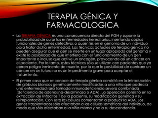 TERAPIA GÉNICA Y
FARMACOLOGICA
• La TERAPIA GÉNICA es una consecuencia directa del PGH y supone la
probabilidad de curar las enfermedades hereditarias, insertando copias
funcionales de genes defectivos o ausentes en el genoma de un individuo
para tratar dicha enfermedad. Las técnicas actuales de terapia génica no
pueden asegurar que el gen se inserte en un lugar apropiado del genoma y
existe la posibilidad de que interfiera con el funcionamiento de un gen
importante o incluso que active un oncogén, provocando así un cáncer en
el paciente. Por lo tanto, estas técnicas sólo se utilizan con pacientes que ya
corren peligro inminente de muerte, por lo que la posibilidad de contraer un
cáncer en un futuro no es un impedimento grave para aceptar el
tratamiento.
• El primer caso que se conoce de terapia génica consistió en la introducción
de glóbulos blancos genéticamente modificados a una niña que padecía
una enfermedad rara llamada inmunodeficiencia severa combinada
(deficiencia de adenosina-desaminasa o ADA). La operación consistió en la
extracción de linfocitos T de la paciente, su modificación genética y su
reimplantación. Con esto las células comenzaron a producir la ADA. Los
genes trasplantados sólo afectaban a las células somáticas del individuo, de
modo que sólo afectaban a la niña misma y no a su descendencia.
 