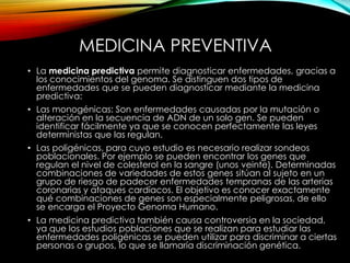 MEDICINA PREVENTIVA
• La medicina predictiva permite diagnosticar enfermedades, gracias a
los conocimientos del genoma. Se distinguen dos tipos de
enfermedades que se pueden diagnosticar mediante la medicina
predictiva:
• Las monogénicas: Son enfermedades causadas por la mutación o
alteración en la secuencia de ADN de un solo gen. Se pueden
identificar fácilmente ya que se conocen perfectamente las leyes
deterministas que las regulan.
• Las poligénicas, para cuyo estudio es necesario realizar sondeos
poblacionales. Por ejemplo se pueden encontrar los genes que
regulan el nivel de colesterol en la sangre (unos veinte). Determinadas
combinaciones de variedades de estos genes sitúan al sujeto en un
grupo de riesgo de padecer enfermedades tempranas de las arterias
coronarias y ataques cardíacos. El objetivo es conocer exactamente
qué combinaciones de genes son especialmente peligrosas, de ello
se encarga el Proyecto Genoma Humano.
• La medicina predictiva también causa controversia en la sociedad,
ya que los estudios poblaciones que se realizan para estudiar las
enfermedades poligénicas se pueden utilizar para discriminar a ciertas
personas o grupos, lo que se llamaría discriminación genética.
 