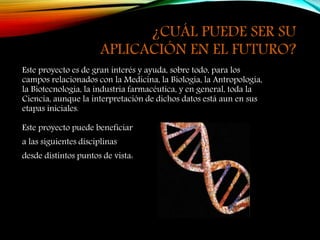 ¿CUÁL PUEDE SER SU
APLICACIÓN EN EL FUTURO?
Este proyecto es de gran interés y ayuda, sobre todo, para los
campos relacionados con la Medicina, la Biología, la Antropología,
la Biotecnología, la industria farmacéutica, y en general, toda la
Ciencia, aunque la interpretación de dichos datos está aun en sus
etapas iniciales.
Este proyecto puede beneficiar
a las siguientes disciplinas
desde distintos puntos de vista:
 