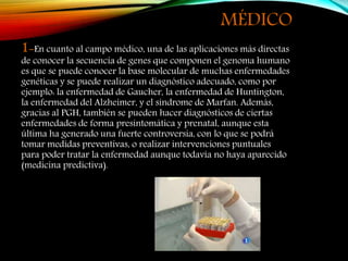 MÉDICO
1-En cuanto al campo médico, una de las aplicaciones más directas
de conocer la secuencia de genes que componen el genoma humano
es que se puede conocer la base molecular de muchas enfermedades
genéticas y se puede realizar un diagnóstico adecuado, como por
ejemplo: la enfermedad de Gaucher, la enfermedad de Huntington,
la enfermedad del Alzheimer, y el síndrome de Marfan. Además,
gracias al PGH, también se pueden hacer diagnósticos de ciertas
enfermedades de forma presintomática y prenatal, aunque esta
última ha generado una fuerte controversia, con lo que se podrá
tomar medidas preventivas, o realizar intervenciones puntuales
para poder tratar la enfermedad aunque todavía no haya aparecido
(medicina predictiva).
 