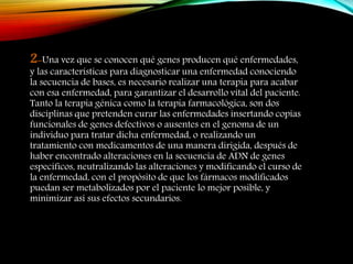 2-Una vez que se conocen qué genes producen qué enfermedades,
y las características para diagnosticar una enfermedad conociendo
la secuencia de bases, es necesario realizar una terapia para acabar
con esa enfermedad, para garantizar el desarrollo vital del paciente.
Tanto la terapia génica como la terapia farmacológica, son dos
disciplinas que pretenden curar las enfermedades insertando copias
funcionales de genes defectivos o ausentes en el genoma de un
individuo para tratar dicha enfermedad, o realizando un
tratamiento con medicamentos de una manera dirigida, después de
haber encontrado alteraciones en la secuencia de ADN de genes
específicos, neutralizando las alteraciones y modificando el curso de
la enfermedad, con el propósito de que los fármacos modificados
puedan ser metabolizados por el paciente lo mejor posible, y
minimizar así sus efectos secundarios.
 
