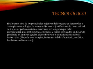 TECNOLÓGICO
Finalmente, otro de los principales objetivos del Proyecto es desarrollar a
corto plazo tecnologías de vanguardia, con la justificación de la necesidad
de impulsar poderosas infraestructuras tecnológicas que deben
proporcionar a las instituciones, empresas y países implicados un lugar de
privilegio en la investigación biomédica y en multitud de aplicaciones
industriales (diagnósticos, terapias, instrumental de laboratorio, robótica,
hardware, software, etc.).
 