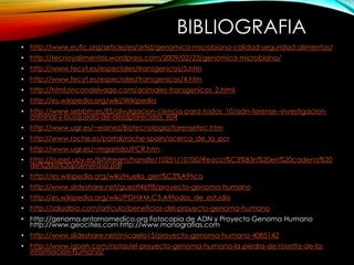 BIBLIOGRAFIA
• http://www.eufic.org/article/es/artid/genomica-microbiana-calidad-seguridad-alimentos/
• http://tecnoyalimentos.wordpress.com/2009/02/23/genomica-microbiana/
• http://www.fecyt.es/especiales/transgenicos/5.htm
• http://www.fecyt.es/especiales/transgenicos/4.htm
• http://html.rincondelvago.com/animales-transgenicos_2.html
• http://es.wikipedia.org/wiki/Wikipedia
• http://www.sebbm.es/ES/divulgacion-ciencia-para-todos_10/adn-forense--investigacion-
criminal-y-busqueda-de-desaparecidos_604
• http://www.ugr.es/~eianez/Biotecnologia/forensetec.htm
• http://www.roche.es/portal/roche-spain/acerca_de_la_pcr
• http://www.ugr.es/~mgarrido/PCR.htm
• http://riunet.upv.es/bitstream/handle/10251/10700/Reacci%C3%B3n%20en%20cadena%20
de%20la%20polimerasa.pdf
• http://es.wikipedia.org/wiki/Huella_gen%C3%A9tica
• http://www.slideshare.net/guestf46ff8/proyecto-genoma-humano
• http://es.wikipedia.org/wiki/PGH#M.C3.A9todos_de_estudio
• http://saludbio.com/articulo/beneficios-del-proyecto-genoma-humano
• http://genoma.entornomedico.org Fotocopia de ADN y Proyecto Genoma Humano
http://www.geocities.com http://www.monografías.com
• http://www.slideshare.net/micaela15/proyecto-genoma-humano-4085142
• http://www.igooh.com/notas/el-proyecto-genoma-humano-la-piedra-de-rosetta-de-la-
informacion-humana/
 