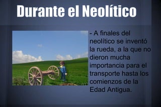 - A finales del
neolítico se inventó
la rueda, a la que no
dieron mucha
importancia para el
transporte hasta los
comienzos de la
Edad Antigua.
 
