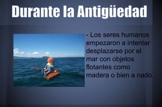 - Los seres humanos
empezaron a intentar
desplazarse por el
mar con objetos
flotantes como
madera o bien a nado.
 
