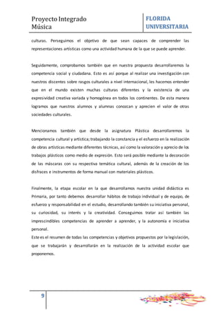 Proyecto Integrado
Música
FLORIDA
UNIVERSITARIA
9
culturas. Perseguimos el objetivo de que sean capaces de comprender las
representaciones artísticas como una actividad humana de la que se puede aprender.
Seguidamente, comprobamos también que en nuestra propuesta desarrollaremos la
competencia social y ciudadana. Esto es así porque al realizar una investigación con
nuestros discentes sobre rasgos culturales a nivel internacional, les hacemos entender
que en el mundo existen muchas culturas diferentes y la existencia de una
expresividad creativa variada y homogénea en todos los continentes. De esta manera
logramos que nuestros alumnos y alumnas conozcan y aprecien el valor de otras
sociedades culturales.
Mencionamos también que desde la asignatura Plástica desarrollaremos la
competencia cultural y artística; trabajando la constancia y el esfuerzo en la realización
de obras artísticas mediante diferentes técnicas, así como la valoración y aprecio de los
trabajos plásticos como medio de expresión. Esto será posible mediante la decoración
de las máscaras con su respectiva temática cultural, además de la creación de los
disfraces e instrumentos de forma manual con materiales plásticos.
Finalmente, la etapa escolar en la que desarrollamos nuestra unidad didáctica es
Primaria, por tanto debemos desarrollar hábitos de trabajo individual y de equipo, de
esfuerzo y responsabilidad en el estudio, desarrollando también su iniciativa personal,
su curiosidad, su interés y la creatividad. Conseguimos tratar así también las
imprescindibles competencias de aprender a aprender, y la autonomía e iniciativa
personal.
Este es el resumen de todas las competencias y objetivos propuestos por la legislación,
que se trabajarán y desarrollarán en la realización de la actividad escolar que
proponemos.
 