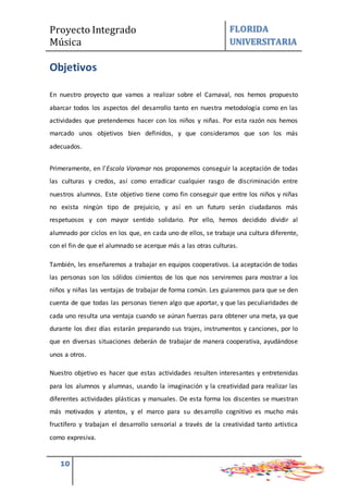 Proyecto Integrado
Música
FLORIDA
UNIVERSITARIA
10
Objetivos
En nuestro proyecto que vamos a realizar sobre el Carnaval, nos hemos propuesto
abarcar todos los aspectos del desarrollo tanto en nuestra metodología como en las
actividades que pretendemos hacer con los niños y niñas. Por esta razón nos hemos
marcado unos objetivos bien definidos, y que consideramos que son los más
adecuados.
Primeramente, en l’Escola Voramar nos proponemos conseguir la aceptación de todas
las culturas y credos, así como erradicar cualquier rasgo de discriminación entre
nuestros alumnos. Este objetivo tiene como fin conseguir que entre los niños y niñas
no exista ningún tipo de prejuicio, y así en un futuro serán ciudadanos más
respetuosos y con mayor sentido solidario. Por ello, hemos decidido dividir al
alumnado por ciclos en los que, en cada uno de ellos, se trabaje una cultura diferente,
con el fin de que el alumnado se acerque más a las otras culturas.
También, les enseñaremos a trabajar en equipos cooperativos. La aceptación de todas
las personas son los sólidos cimientos de los que nos serviremos para mostrar a los
niños y niñas las ventajas de trabajar de forma común. Les guiaremos para que se den
cuenta de que todas las personas tienen algo que aportar, y que las peculiaridades de
cada uno resulta una ventaja cuando se aúnan fuerzas para obtener una meta, ya que
durante los diez días estarán preparando sus trajes, instrumentos y canciones, por lo
que en diversas situaciones deberán de trabajar de manera cooperativa, ayudándose
unos a otros.
Nuestro objetivo es hacer que estas actividades resulten interesantes y entretenidas
para los alumnos y alumnas, usando la imaginación y la creatividad para realizar las
diferentes actividades plásticas y manuales. De esta forma los discentes se muestran
más motivados y atentos, y el marco para su desarrollo cognitivo es mucho más
fructífero y trabajan el desarrollo sensorial a través de la creatividad tanto artística
como expresiva.
 
