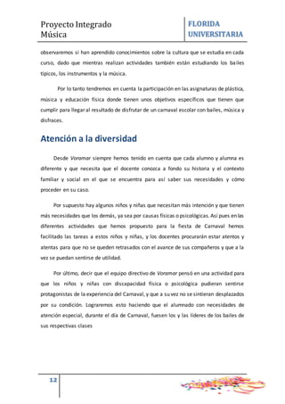 Proyecto Integrado
Música
FLORIDA
UNIVERSITARIA
12
observaremos si han aprendido conocimientos sobre la cultura que se estudia en cada
curso, dado que mientras realizan actividades también están estudiando los bailes
típicos, los instrumentos y la música.
Por lo tanto tendremos en cuenta la participación en las asignaturas de plástica,
música y educación física donde tienen unos objetivos específicos que tienen que
cumplir para llegar al resultado de disfrutar de un carnaval escolar con bailes, música y
disfraces.
Atención a la diversidad
Desde Voramar siempre hemos tenido en cuenta que cada alumno y alumna es
diferente y que necesita que el docente conozca a fondo su historia y el contexto
familiar y social en el que se encuentra para así saber sus necesidades y cómo
proceder en su caso.
Por supuesto hay algunos niños y niñas que necesitan más intención y que tienen
más necesidades que los demás, ya sea por causas físicas o psicológicas. Así pues en las
diferentes actividades que hemos propuesto para la fiesta de Carnaval hemos
facilitado las tareas a estos niños y niñas, y los docentes procurarán estar atentos y
atentas para que no se queden retrasados con el avance de sus compañeros y que a la
vez se puedan sentirse de utilidad.
Por último, decir que el equipo directivo de Voramar pensó en una actividad para
que los niños y niñas con discapacidad física o psicológica pudieran sentirse
protagonistas de la experiencia del Carnaval, y que a su vez no se sintieran desplazados
por su condición. Lograremos esto haciendo que el alumnado con necesidades de
atención especial, durante el día de Carnaval, fuesen los y las líderes de los bailes de
sus respectivas clases
 