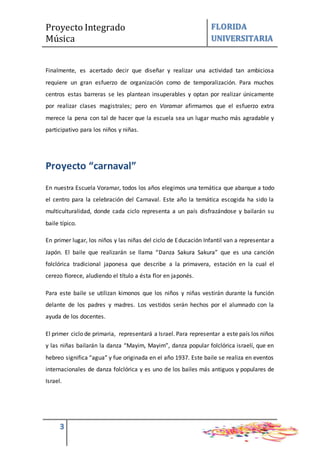 Proyecto Integrado
Música
FLORIDA
UNIVERSITARIA
3
Finalmente, es acertado decir que diseñar y realizar una actividad tan ambiciosa
requiere un gran esfuerzo de organización como de temporalización. Para muchos
centros estas barreras se les plantean insuperables y optan por realizar únicamente
por realizar clases magistrales; pero en Voramar afirmamos que el esfuerzo extra
merece la pena con tal de hacer que la escuela sea un lugar mucho más agradable y
participativo para los niños y niñas.
Proyecto “carnaval”
En nuestra Escuela Voramar, todos los años elegimos una temática que abarque a todo
el centro para la celebración del Carnaval. Este año la temática escogida ha sido la
multiculturalidad, donde cada ciclo representa a un país disfrazándose y bailarán su
baile típico.
En primer lugar, los niños y las niñas del ciclo de Educación Infantil van a representar a
Japón. El baile que realizarán se llama “Danza Sakura Sakura” que es una canción
folclórica tradicional japonesa que describe a la primavera, estación en la cual el
cerezo florece, aludiendo el título a ésta flor en japonés.
Para este baile se utilizan kimonos que los niños y niñas vestirán durante la función
delante de los padres y madres. Los vestidos serán hechos por el alumnado con la
ayuda de los docentes.
El primer ciclo de primaria, representará a Israel. Para representar a este país los niños
y las niñas bailarán la danza “Mayim, Mayim”, danza popular folclórica israelí, que en
hebreo significa “agua” y fue originada en el año 1937. Este baile se realiza en eventos
internacionales de danza folclórica y es uno de los bailes más antiguos y populares de
Israel.
 