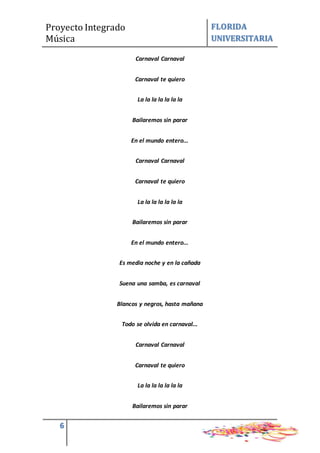 Proyecto Integrado
Música
FLORIDA
UNIVERSITARIA
6
Carnaval Carnaval
Carnaval te quiero
La la la la la la la
Bailaremos sin parar
En el mundo entero...
Carnaval Carnaval
Carnaval te quiero
La la la la la la la
Bailaremos sin parar
En el mundo entero...
Es media noche y en la cañada
Suena una samba, es carnaval
Blancos y negros, hasta mañana
Todo se olvida en carnaval...
Carnaval Carnaval
Carnaval te quiero
La la la la la la la
Bailaremos sin parar
 