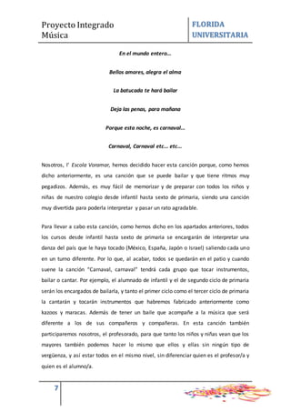 Proyecto Integrado
Música
FLORIDA
UNIVERSITARIA
7
En el mundo entero...
Bellos amores, alegra el alma
La batucada te hará bailar
Deja las penas, para mañana
Porque esta noche, es carnaval...
Carnaval, Carnaval etc... etc...
Nosotros, l’ Escola Voramar, hemos decidido hacer esta canción porque, como hemos
dicho anteriormente, es una canción que se puede bailar y que tiene ritmos muy
pegadizos. Además, es muy fácil de memorizar y de preparar con todos los niños y
niñas de nuestro colegio desde infantil hasta sexto de primaria, siendo una canción
muy divertida para poderla interpretar y pasar un rato agradable.
Para llevar a cabo esta canción, como hemos dicho en los apartados anteriores, todos
los cursos desde infantil hasta sexto de primaria se encargarán de interpretar una
danza del país que le haya tocado (México, España, Japón o Israel) saliendo cada uno
en un turno diferente. Por lo que, al acabar, todos se quedarán en el patio y cuando
suene la canción “Carnaval, carnaval” tendrá cada grupo que tocar instrumentos,
bailar o cantar. Por ejemplo, el alumnado de infantil y el de segundo ciclo de primaria
serán los encargados de bailarla, y tanto el primer ciclo como el tercer ciclo de primaria
la cantarán y tocarán instrumentos que habremos fabricado anteriormente como
kazoos y maracas. Además de tener un baile que acompañe a la música que será
diferente a los de sus compañeros y compañeras. En esta canción también
participaremos nosotros, el profesorado, para que tanto los niños y niñas vean que los
mayores también podemos hacer lo mismo que ellos y ellas sin ningún tipo de
vergüenza, y así estar todos en el mismo nivel, sin diferenciar quien es el profesor/a y
quien es el alumno/a.
 