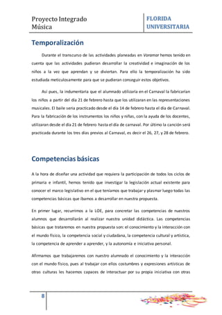 Proyecto Integrado
Música
FLORIDA
UNIVERSITARIA
8
Temporalización
Durante el transcurso de las actividades planeadas en Voramar hemos tenido en
cuenta que las actividades pudieran desarrollar la creatividad e imaginación de los
niños a la vez que aprendan y se diviertan. Para ello la temporalización ha sido
estudiada meticulosamente para que se pudieran conseguir estos objetivos.
Así pues, la indumentaria que el alumnado utilizaría en el Carnaval la fabricarían
los niños a partir del día 21 de febrero hasta que los utilizaran en las representaciones
musicales. El baile seria practicado desde el día 14 de febrero hasta el día de Carnaval.
Para la fabricación de los instrumentos los niños y niñas, con la ayuda de los docentes,
utilizaran desde el día 21 de febrero hasta el día de carnaval. Por último la canción será
practicada durante los tres días previos al Carnaval, es decir el 26, 27, y 28 de febrero.
Competencias básicas
A la hora de diseñar una actividad que requiera la participación de todos los ciclos de
primaria e infantil, hemos tenido que investigar la legislación actual existente para
conocer el marco legislativo en el que teníamos que trabajar y plasmar luego todas las
competencias básicas que íbamos a desarrollar en nuestra propuesta.
En primer lugar, recurrimos a la LOE, para concretar las competencias de nuestros
alumnos que desarrollarán al realizar nuestra unidad didáctica. Las competencias
básicas que trataremos en nuestra propuesta son: el conocimiento y la interacción con
el mundo físico, la competencia social y ciudadana, la competencia cultural y artística,
la competencia de aprender a aprender, y la autonomía e iniciativa personal.
Afirmamos que trabajaremos con nuestro alumnado el conocimiento y la interacción
con el mundo físico, pues al trabajar con ellos costumbres y expresiones artísticas de
otras culturas les hacemos capaces de interactuar por su propia iniciativa con otras
 