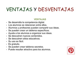 VENTAJAS Y DESVENTAJAS
VENTAJAS
• Se desarrolla la competencia digital.
• Los alumnos se relacionan entre ellos.
• Alumnos y profesores pueden compartir sus ideas.
• Se pueden crear un tableros específicos.
• Ayuda a los alumnos a organizar sus ideas.
• Se descubren nuevos contenidos.
• Se descubren sitios educativos.
• Su uso es fácil.
• Es gratuito.
• Se pueden crear tableros secretos.
• Puede resultar atractivo para los alumnos.
 