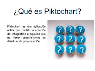 ¿Qué es Piktochart?
Piktochart es una aplicación
online que facilita la creación
de infografías a aquellos que
no tienen conocimientos de
diseño ni de programación.
 