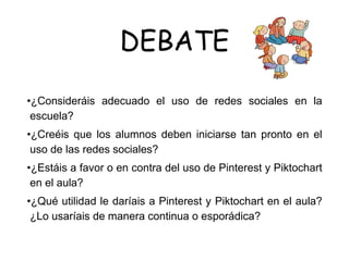 DEBATE
•¿Consideráis adecuado el uso de redes sociales en la
escuela?
•¿Creéis que los alumnos deben iniciarse tan pronto en el
uso de las redes sociales?
•¿Estáis a favor o en contra del uso de Pinterest y Piktochart
en el aula?
•¿Qué utilidad le daríais a Pinterest y Piktochart en el aula?
¿Lo usaríais de manera continua o esporádica?
 