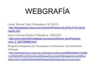 WEBGRAFÍA
• Autor: Romina Tibytt. Publicado el 13/11/2015
(http://blogsespanol.about.com/od/red/a/Pinterest-Qu-E-Es-Y-Por-Qu-E-
Usarlo.htm)
•Autor: Francisco Rubira. Publicado el 18/02/2013
(http://www.elconfidencialdigital.com/opinion/tribuna_libre/Pinterest-
sirve_0_2001399869.html)
•Programa Integración de Tecnologías a la Docencia, Universidad de
Antoquia
(http://aprendeenlinea.udea.edu.co/boa/contenidos.php/6068a2d4661c13c04b
11c43305c9f57e/1052/estilo/aHR0cDovL2FwcmVuZGVlbmxpbmVhLnVkZWEuZ
WR1LmNvL2VzdGlsb3MvYXp1bF9jb3Jwb3JhdGl2by5jc3M=/1/contenido/)
 