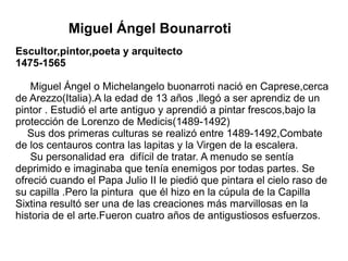 Miguel Ángel Bounarroti
Escultor,pintor,poeta y arquitecto
1475-1565
Miguel Ángel o Michelangelo buonarroti nació en Caprese,cerca
de Arezzo(Italia).A la edad de 13 años ,llegó a ser aprendiz de un
pintor . Estudió el arte antiguo y aprendió a pintar frescos,bajo la
protección de Lorenzo de Medicis(1489-1492)
Sus dos primeras culturas se realizó entre 1489-1492,Combate
de los centauros contra las lapitas y la Virgen de la escalera.
Su personalidad era difícil de tratar. A menudo se sentía
deprimido e imaginaba que tenía enemigos por todas partes. Se
ofreció cuando el Papa Julio II le piedió que pintara el cielo raso de
su capilla .Pero la pintura que él hizo en la cúpula de la Capilla
Sixtina resultó ser una de las creaciones más marvillosas en la
historia de el arte.Fueron cuatro años de antigustiosos esfuerzos.
 
