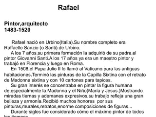Rafael
Pintor,arquitecto
1483-1520
Rafael nació en Urbino(Italia).Su nombre completo era
Raffaello Sanzio (o Santi) de Urbino.
A los 7 años,su primera formación la adquirió de su padre,el
pintor Giovanni Santi.A los 17 años ya era un maestro pintor y
trabajó en Florencia y luego en Roma.
En 1508,el Papa Julio II lo llamó al Vaticano para las antiguas
habitaciones.Terminó las pinturas de la Capilla Sixtina con el retrato
de Madonna sixtina y con 10 cartones para tapices.
Su gran interés se concentraba en pintar la figura humana
de,especialmente la Madonna y el Niño(María y Jesus.)Mostrando
miradas tiernas y ademanes expresivos,su trabajo refleja una gran
belleza y armonía.Recibió muchos honores por sus
pinturas,murales,retratos,enorme composiciones de figuras...
Durante siglos fue considerado cómo el máximo pintor de todos
 