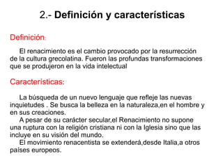 2.- Definición y características
Definición:
El renacimiento es el cambio provocado por la resurrección
de la cultura grecolatina. Fueron las profundas transformaciones
que se produjeron en la vida intelectual
Características:
La búsqueda de un nuevo lenguaje que refleje las nuevas
inquietudes . Se busca la belleza en la naturaleza,en el hombre y
en sus creaciones.
A pesar de su carácter secular,el Renacimiento no supone
una ruptura con la religión cristiana ni con la Iglesia sino que las
incluye en su visión del mundo.
El movimiento renacentista se extenderá,desde Italia,a otros
países europeos.
 