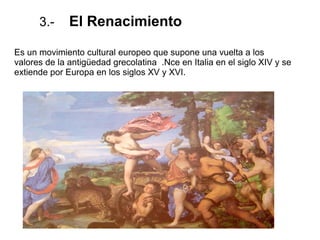 3.- El Renacimiento
Es un movimiento cultural europeo que supone una vuelta a los
valores de la antigüedad grecolatina .Nce en Italia en el siglo XIV y se
extiende por Europa en los siglos XV y XVI.
 