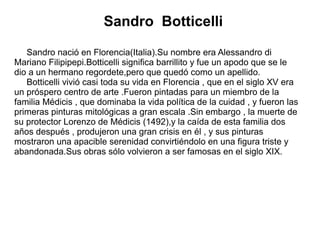 Sandro Botticelli
Sandro nació en Florencia(Italia).Su nombre era Alessandro di
Mariano Filipipepi.Botticelli significa barrillito y fue un apodo que se le
dio a un hermano regordete,pero que quedó como un apellido.
Botticelli vivió casi toda su vida en Florencia , que en el siglo XV era
un próspero centro de arte .Fueron pintadas para un miembro de la
familia Médicis , que dominaba la vida política de la cuidad , y fueron las
primeras pinturas mitológicas a gran escala .Sin embargo , la muerte de
su protector Lorenzo de Médicis (1492),y la caída de esta familia dos
años después , produjeron una gran crisis en él , y sus pinturas
mostraron una apacible serenidad convirtiéndolo en una figura triste y
abandonada.Sus obras sólo volvieron a ser famosas en el siglo XIX.
 