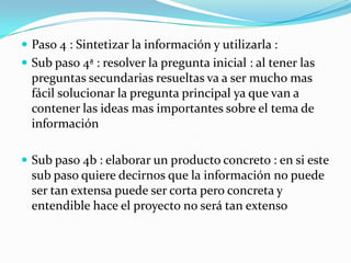  Paso 4 : Sintetizar la información y utilizarla :
 Sub paso 4ª : resolver la pregunta inicial : al tener las
  preguntas secundarias resueltas va a ser mucho mas
  fácil solucionar la pregunta principal ya que van a
  contener las ideas mas importantes sobre el tema de
  información

 Sub paso 4b : elaborar un producto concreto : en si este
  sub paso quiere decirnos que la información no puede
  ser tan extensa puede ser corta pero concreta y
  entendible hace el proyecto no será tan extenso
 