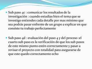  Sub paso 4c : comunicar los resultados de la
 investigación : cuando estudias bien el tema que se
 investigo entiendes cada detalle por mas mínimo que
 sea podrás pasar enfrente de un grupo a explicar en que
 consiste tu trabajo perfectamente

 Sub paso 4d : evaluación del paso 4 y del proceso :el
 cuarto sub paso es la verificación de que los sub pasos
 de este mismo punto estén correctamente y pasar a
 revisar el proyecto con totalidad para asegurarse de
 que este quedo correctamente echo
 