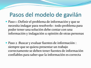 Pasos del modelo de gavilán
 Paso 1 :Definir el problema de información y que se
 necesita indagar para resolverlo : todo problema para
 poder tener una solución debe contar con una
 información y indagación u opinión de otras personas

 Paso 2 :Buscar y evaluar fuentes de información :
 siempre que se quiera presentar un trabajo
 correctamente se deben tener fuentes de información
 confiables para saber que la información es correcta
 