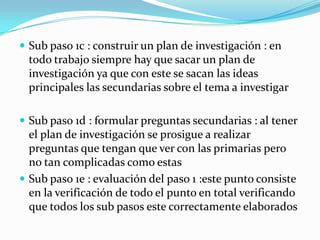  Sub paso 1c : construir un plan de investigación : en
  todo trabajo siempre hay que sacar un plan de
  investigación ya que con este se sacan las ideas
  principales las secundarias sobre el tema a investigar

 Sub paso 1d : formular preguntas secundarias : al tener
  el plan de investigación se prosigue a realizar
  preguntas que tengan que ver con las primarias pero
  no tan complicadas como estas
 Sub paso 1e : evaluación del paso 1 :este punto consiste
  en la verificación de todo el punto en total verificando
  que todos los sub pasos este correctamente elaborados
 