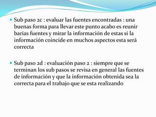  Sub paso 2c : evaluar las fuentes encontradas : una
 buenas forma para llevar este punto acabo es reunir
 barias fuentes y mirar la información de estas si la
 información coincide en muchos aspectos esta será
 correcta

 Sub paso 2d : evaluación paso 2 : siempre que se
 terminan los sub pasos se revisa en general las fuentes
 de información y que la información obtenida sea la
 correcta para el trabajo que se esta realizando
 