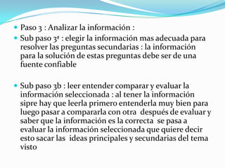  Paso 3 : Analizar la información :
 Sub paso 3ª : elegir la información mas adecuada para
 resolver las preguntas secundarias : la información
 para la solución de estas preguntas debe ser de una
 fuente confiable

 Sub paso 3b : leer entender comparar y evaluar la
 información seleccionada : al tener la información
 sipre hay que leerla primero entenderla muy bien para
 luego pasar a compararla con otra después de evaluar y
 saber que la información es la correcta se pasa a
 evaluar la información seleccionada que quiere decir
 esto sacar las ideas principales y secundarias del tema
 visto
 