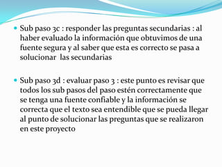  Sub paso 3c : responder las preguntas secundarias : al
  haber evaluado la información que obtuvimos de una
  fuente segura y al saber que esta es correcto se pasa a
  solucionar las secundarias

 Sub paso 3d : evaluar paso 3 : este punto es revisar que
  todos los sub pasos del paso estén correctamente que
  se tenga una fuente confiable y la información se
  correcta que el texto sea entendible que se pueda llegar
  al punto de solucionar las preguntas que se realizaron
  en este proyecto
 