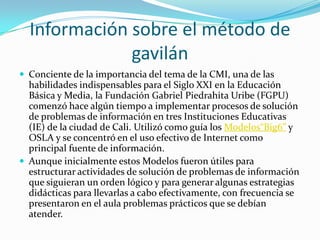 Información sobre el método de
              gavilán
 Conciente de la importancia del tema de la CMI, una de las
  habilidades indispensables para el Siglo XXI en la Educación
  Básica y Media, la Fundación Gabriel Piedrahita Uribe (FGPU)
  comenzó hace algún tiempo a implementar procesos de solución
  de problemas de información en tres Instituciones Educativas
  (IE) de la ciudad de Cali. Utilizó como guía los Modelos“Big6” y
  OSLA y se concentró en el uso efectivo de Internet como
  principal fuente de información.
 Aunque inicialmente estos Modelos fueron útiles para
  estructurar actividades de solución de problemas de información
  que siguieran un orden lógico y para generar algunas estrategias
  didácticas para llevarlas a cabo efectivamente, con frecuencia se
  presentaron en el aula problemas prácticos que se debían
  atender.
 